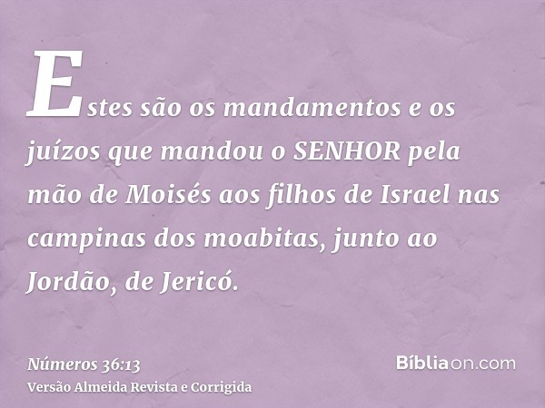 Estes são os mandamentos e os juízos que mandou o SENHOR pela mão de Moisés aos filhos de Israel nas campinas dos moabitas, junto ao Jordão, de Jericó.