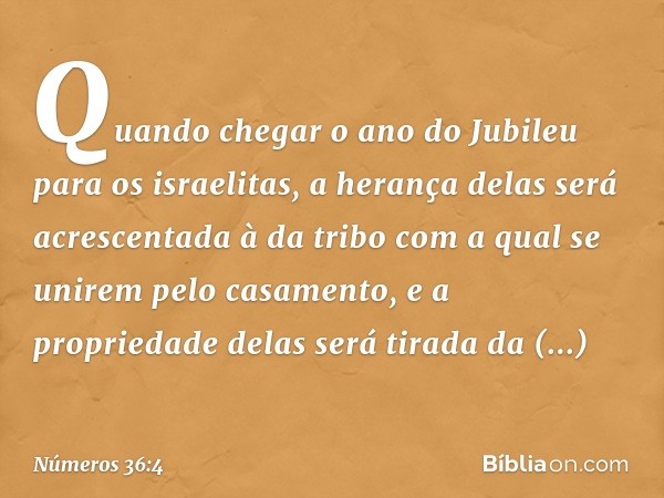 Quando chegar o ano do Jubileu para os israelitas, a herança delas será acrescentada à da tribo com a qual se unirem pelo casamento, e a propriedade delas será 