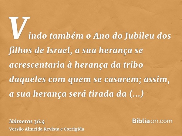Vindo também o Ano do Jubileu dos filhos de Israel, a sua herança se acrescentaria à herança da tribo daqueles com quem se casarem; assim, a sua herança será ti