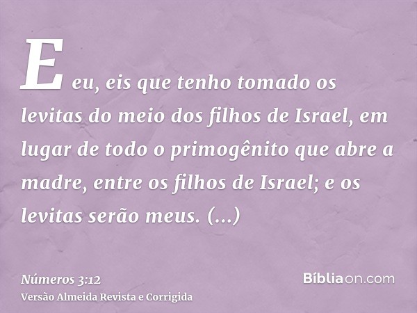 E eu, eis que tenho tomado os levitas do meio dos filhos de Israel, em lugar de todo o primogênito que abre a madre, entre os filhos de Israel; e os levitas ser