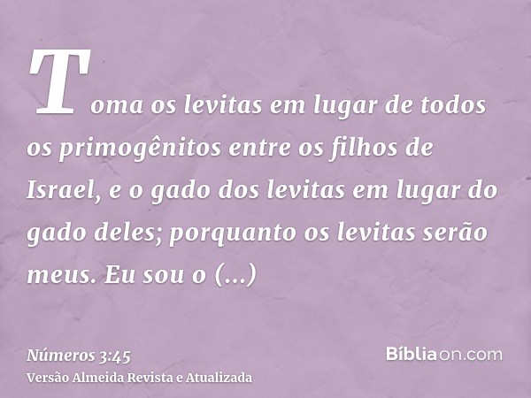 Toma os levitas em lugar de todos os primogênitos entre os filhos de Israel, e o gado dos levitas em lugar do gado deles; porquanto os levitas serão meus. Eu so