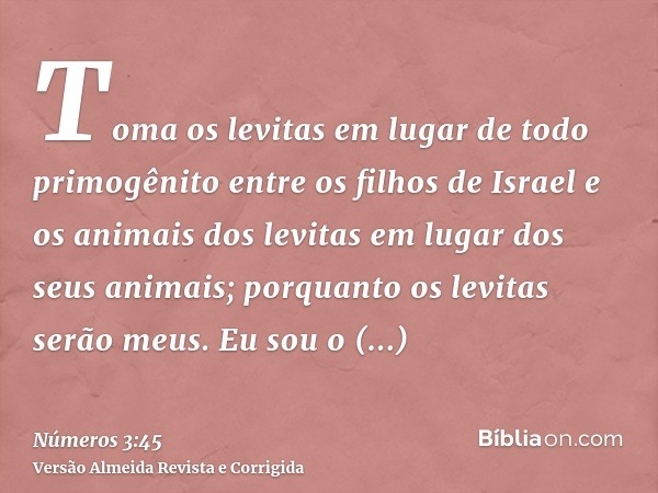 Toma os levitas em lugar de todo primogênito entre os filhos de Israel e os animais dos levitas em lugar dos seus animais; porquanto os levitas serão meus. Eu s