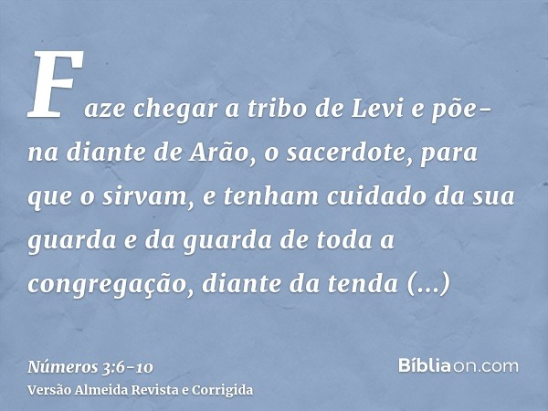 Faze chegar a tribo de Levi e põe-na diante de Arão, o sacerdote, para que o sirvam,e tenham cuidado da sua guarda e da guarda de toda a congregação, diante da 