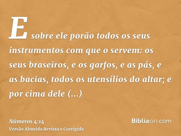 E sobre ele porão todos os seus instrumentos com que o servem: os seus braseiros, e os garfos, e as pás, e as bacias, todos os utensílios do altar; e por cima d