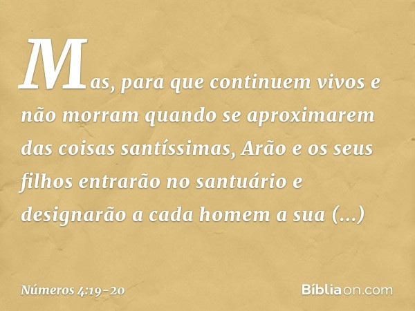 Mas, para que continuem vivos e não morram quando se aproximarem das coisas santíssimas, Arão e os seus filhos entrarão no santuário e designarão a cada homem a