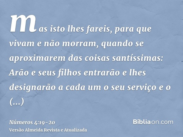 mas isto lhes fareis, para que vivam e não morram, quando se aproximarem das coisas santíssimas: Arão e seus filhos entrarão e lhes designarão a cada um o seu s