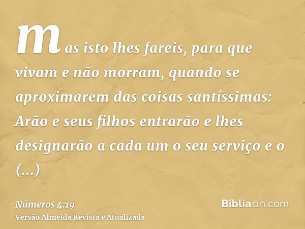 mas isto lhes fareis, para que vivam e não morram, quando se aproximarem das coisas santíssimas: Arão e seus filhos entrarão e lhes designarão a cada um o seu s