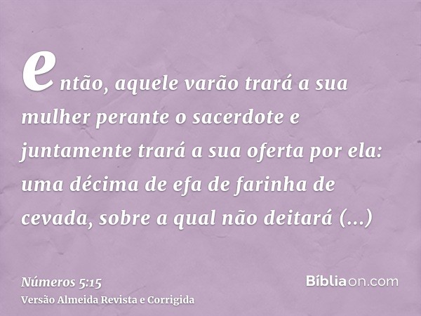 então, aquele varão trará a sua mulher perante o sacerdote e juntamente trará a sua oferta por ela: uma décima de efa de farinha de cevada, sobre a qual não dei