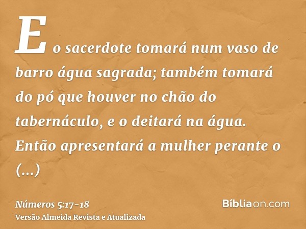 E o sacerdote tomará num vaso de barro água sagrada; também tomará do pó que houver no chão do tabernáculo, e o deitará na água.Então apresentará a mulher peran