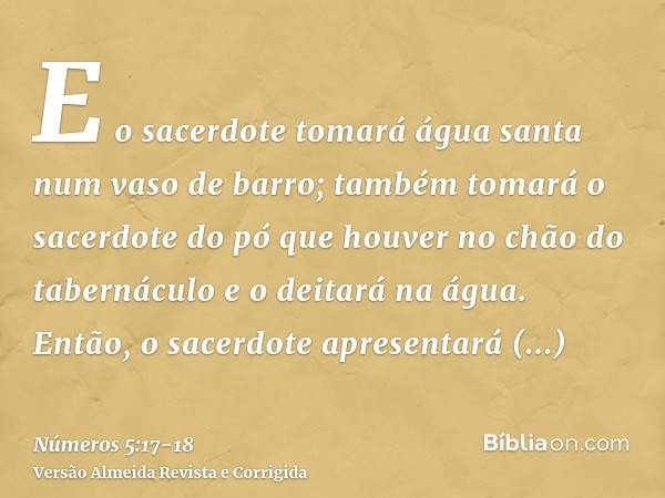 E o sacerdote tomará água santa num vaso de barro; também tomará o sacerdote do pó que houver no chão do tabernáculo e o deitará na água.Então, o sacerdote apre