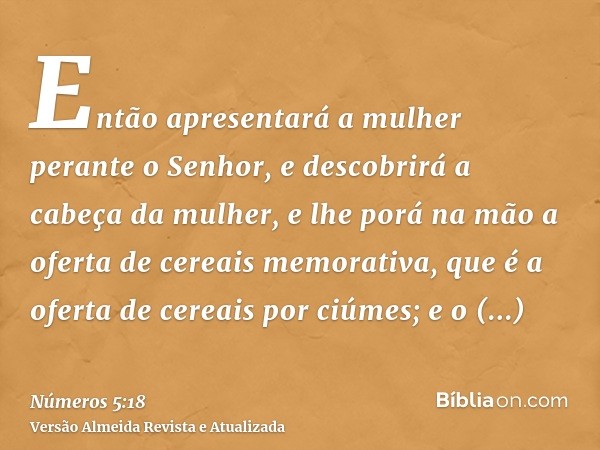 Então apresentará a mulher perante o Senhor, e descobrirá a cabeça da mulher, e lhe porá na mão a oferta de cereais memorativa, que é a oferta de cereais por ci