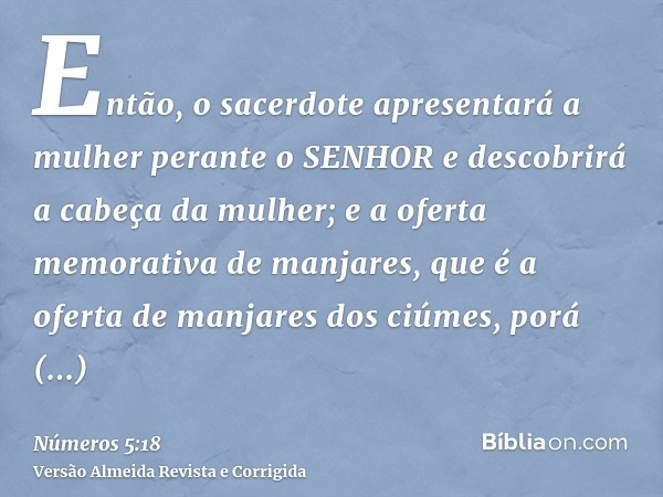 Então, o sacerdote apresentará a mulher perante o SENHOR e descobrirá a cabeça da mulher; e a oferta memorativa de manjares, que é a oferta de manjares dos ciúm