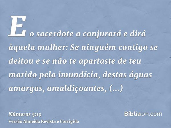 E o sacerdote a conjurará e dirá àquela mulher: Se ninguém contigo se deitou e se não te apartaste de teu marido pela imundícia, destas águas amargas, amaldiçoa