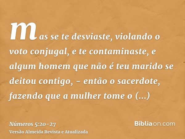 mas se te desviaste, violando o voto conjugal, e te contaminaste, e algum homem que não é teu marido se deitou contigo, -então o sacerdote, fazendo que a mulher