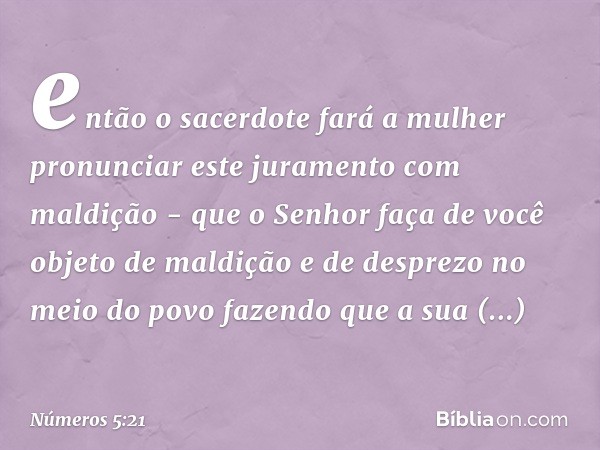 então o sacerdote fará a mulher pronunciar este juramento com maldição - que o Senhor faça de você objeto de maldição e de desprezo no meio do povo fazendo que 