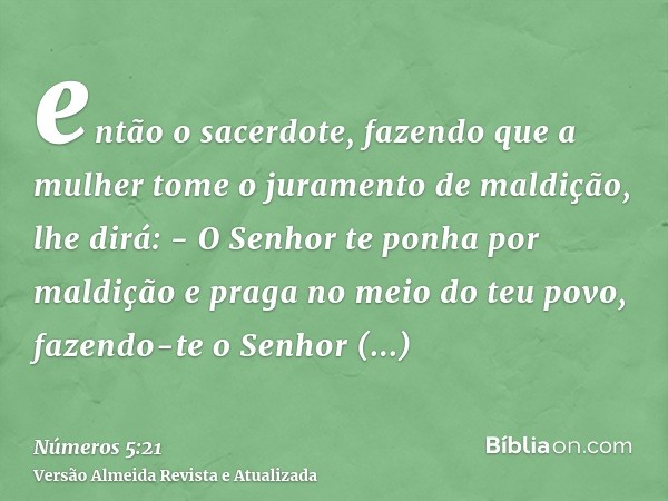 então o sacerdote, fazendo que a mulher tome o juramento de maldição, lhe dirá: - O Senhor te ponha por maldição e praga no meio do teu povo, fazendo-te o Senho