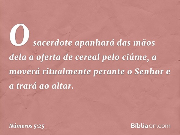 O sacerdote apanhará das mãos dela a oferta de cereal pelo ciúme, a moverá ritualmente perante o Senhor e a trará ao altar. -- Números 5:25