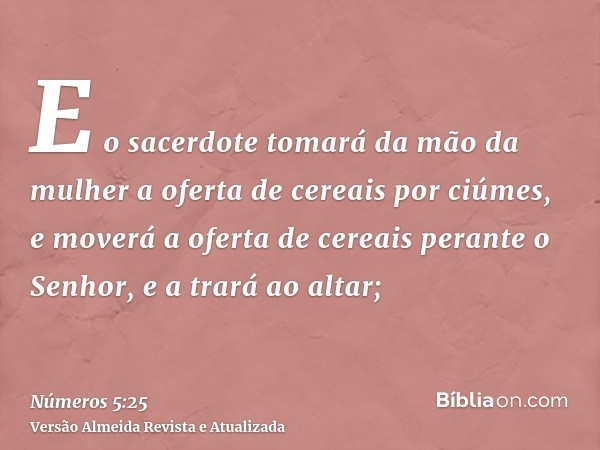 E o sacerdote tomará da mão da mulher a oferta de cereais por ciúmes, e moverá a oferta de cereais perante o Senhor, e a trará ao altar;