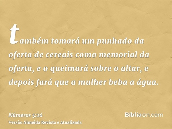 também tomará um punhado da oferta de cereais como memorial da oferta, e o queimará sobre o altar, e depois fará que a mulher beba a água.