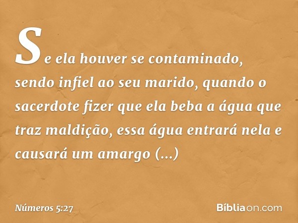 Se ela houver se contaminado, sendo infiel ao seu marido, quando o sacerdote fizer que ela beba a água que traz maldição, essa água entrará nela e causará um am