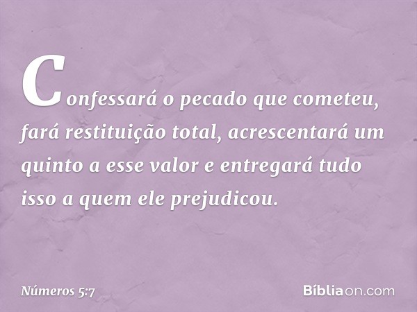 Confessará o pecado que cometeu, fará restituição total, acrescentará um quinto a esse valor e entregará tudo isso a quem ele prejudicou. -- Números 5:7