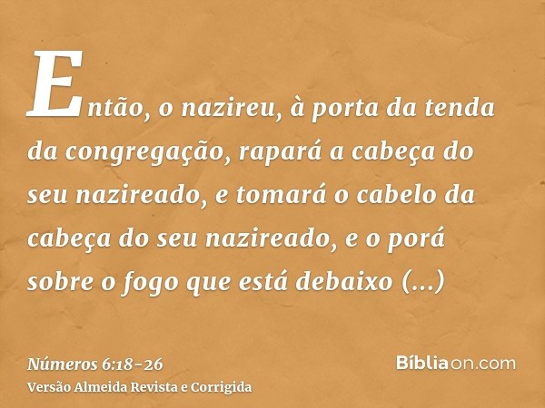 Então, o nazireu, à porta da tenda da congregação, rapará a cabeça do seu nazireado, e tomará o cabelo da cabeça do seu nazireado, e o porá sobre o fogo que est
