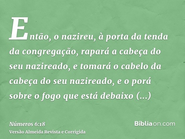 Então, o nazireu, à porta da tenda da congregação, rapará a cabeça do seu nazireado, e tomará o cabelo da cabeça do seu nazireado, e o porá sobre o fogo que est