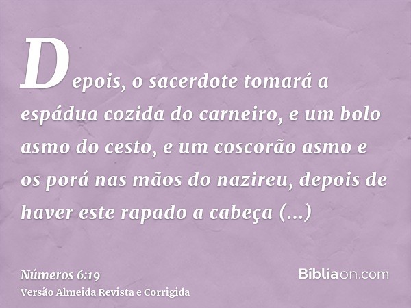 Depois, o sacerdote tomará a espádua cozida do carneiro, e um bolo asmo do cesto, e um coscorão asmo e os porá nas mãos do nazireu, depois de haver este rapado 