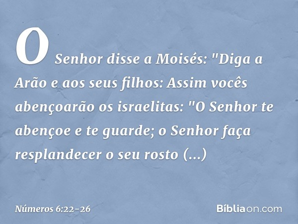 O Senhor disse a Moisés: "Diga a Arão e aos seus filhos: Assim vocês abençoarão os israelitas: "O Senhor te abençoe e te guarde; o Senhor faça resplandecer
o se