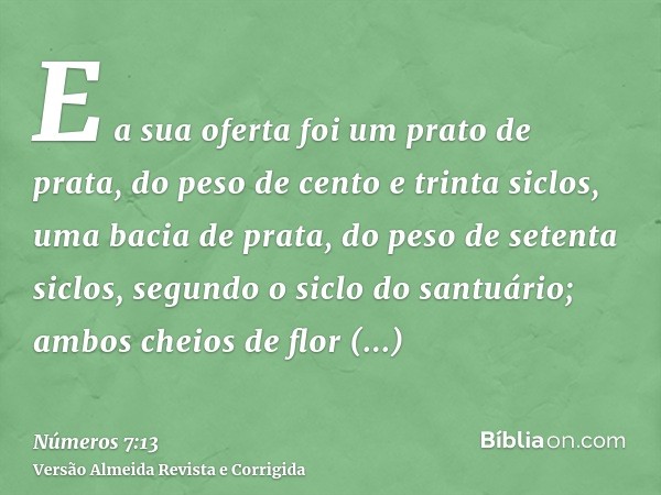 E a sua oferta foi um prato de prata, do peso de cento e trinta siclos, uma bacia de prata, do peso de setenta siclos, segundo o siclo do santuário; ambos cheio