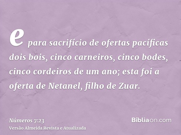 e para sacrifício de ofertas pacíficas dois bois, cinco carneiros, cinco bodes, cinco cordeiros de um ano; esta foi a oferta de Netanel, filho de Zuar.