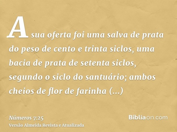 A sua oferta foi uma salva de prata do peso de cento e trinta siclos, uma bacia de prata de setenta siclos, segundo o siclo do santuário; ambos cheios de flor d