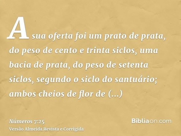 A sua oferta foi um prato de prata, do peso de cento e trinta siclos, uma bacia de prata, do peso de setenta siclos, segundo o siclo do santuário; ambos cheios 