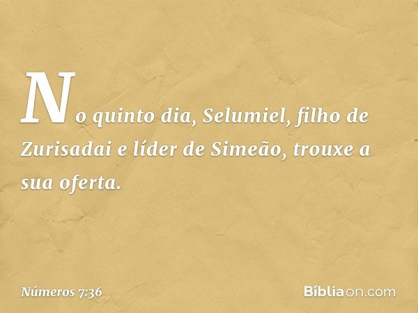 No quinto dia, Selumiel, filho de Zurisadai e líder de Simeão, trouxe a sua oferta. -- Números 7:36