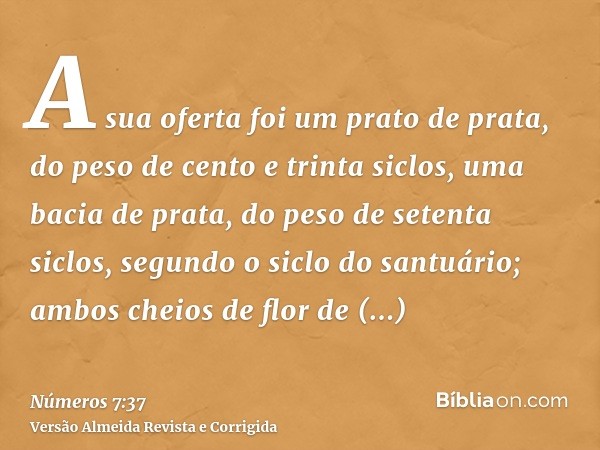 A sua oferta foi um prato de prata, do peso de cento e trinta siclos, uma bacia de prata, do peso de setenta siclos, segundo o siclo do santuário; ambos cheios 