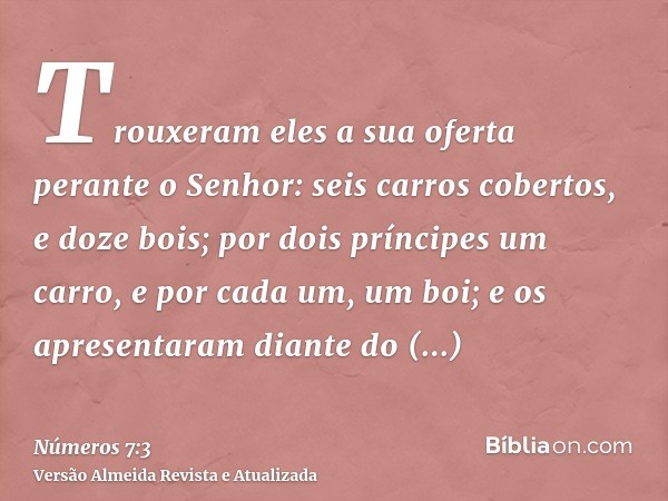 Trouxeram eles a sua oferta perante o Senhor: seis carros cobertos, e doze bois; por dois príncipes um carro, e por cada um, um boi; e os apresentaram diante do