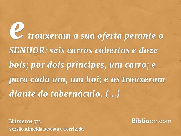e trouxeram a sua oferta perante o SENHOR: seis carros cobertos e doze bois; por dois príncipes, um carro; e para cada um, um boi; e os trouxeram diante do tabe