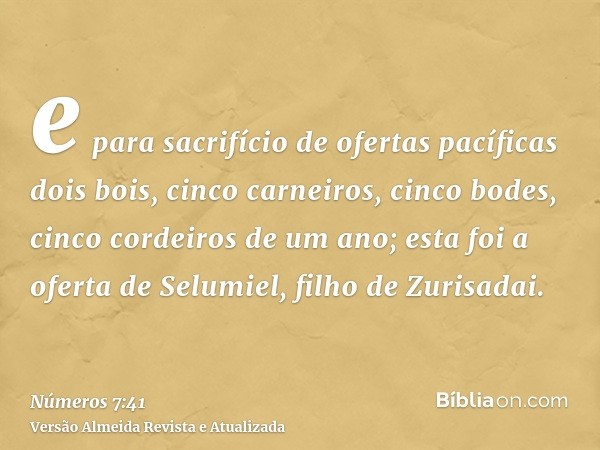 e para sacrifício de ofertas pacíficas dois bois, cinco carneiros, cinco bodes, cinco cordeiros de um ano; esta foi a oferta de Selumiel, filho de Zurisadai.