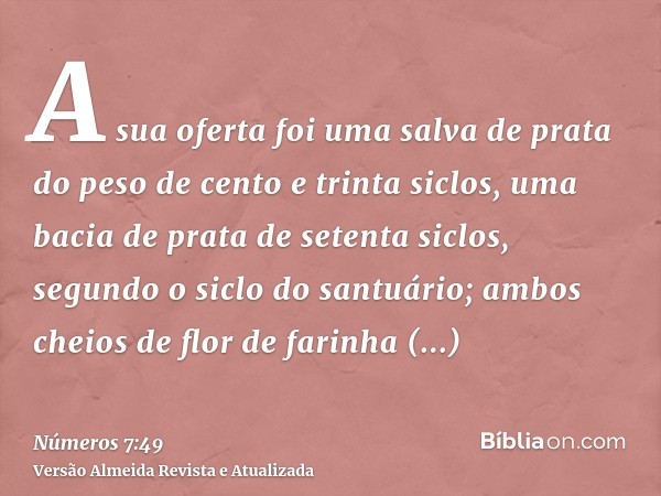 A sua oferta foi uma salva de prata do peso de cento e trinta siclos, uma bacia de prata de setenta siclos, segundo o siclo do santuário; ambos cheios de flor d