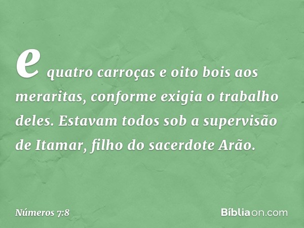 e quatro carroças e oito bois aos meraritas, conforme exigia o trabalho deles. Estavam todos sob a supervisão de Itamar, filho do sacerdote Arão. -- Números 7:8