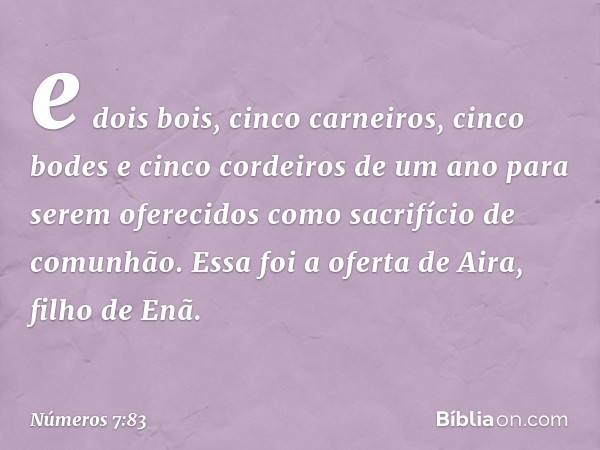 e dois bois, cinco carneiros, cinco bodes e cinco cordeiros de um ano para serem oferecidos como sacrifício de comunhão. Essa foi a oferta de Aira, filho de Enã