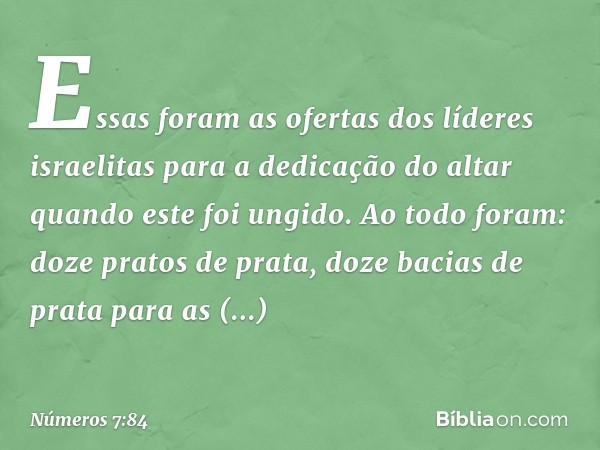 Essas foram as ofertas dos líderes israelitas para a dedicação do altar quando este foi ungido. Ao todo foram: doze pratos de prata, doze bacias de prata para a