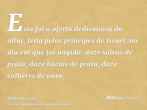 Esta foi a oferta dedicatória do altar, feita pelos príncipes de Israel, no dia em que foi ungido: doze salvas de prata, doze bacias de prata, doze colheres de 