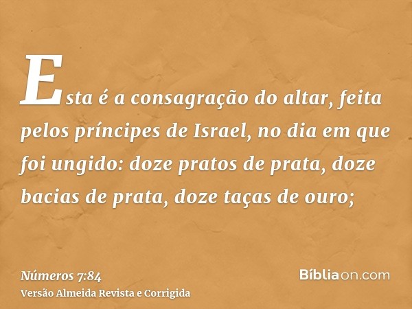 Esta é a consagração do altar, feita pelos príncipes de Israel, no dia em que foi ungido: doze pratos de prata, doze bacias de prata, doze taças de ouro;