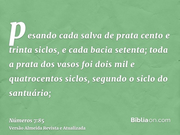 pesando cada salva de prata cento e trinta siclos, e cada bacia setenta; toda a prata dos vasos foi dois mil e quatrocentos siclos, segundo o siclo do santuário