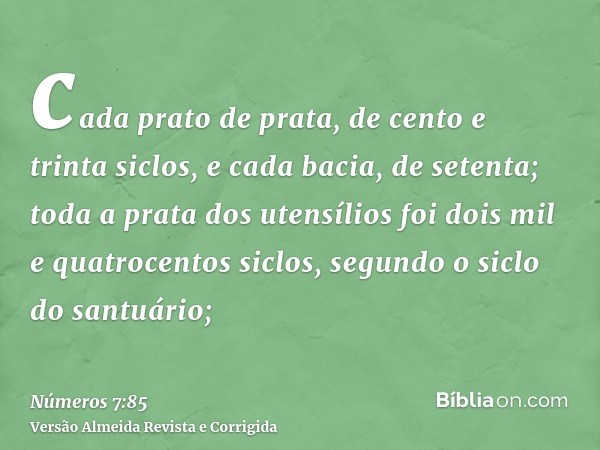 cada prato de prata, de cento e trinta siclos, e cada bacia, de setenta; toda a prata dos utensílios foi dois mil e quatrocentos siclos, segundo o siclo do sant