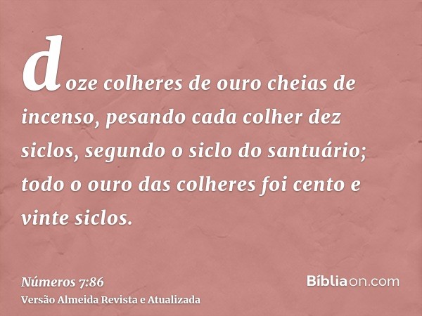 doze colheres de ouro cheias de incenso, pesando cada colher dez siclos, segundo o siclo do santuário; todo o ouro das colheres foi cento e vinte siclos.