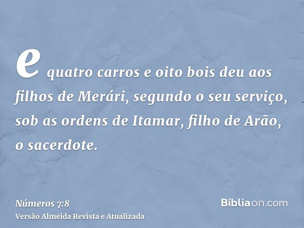 e quatro carros e oito bois deu aos filhos de Merári, segundo o seu serviço, sob as ordens de Itamar, filho de Arão, o sacerdote.