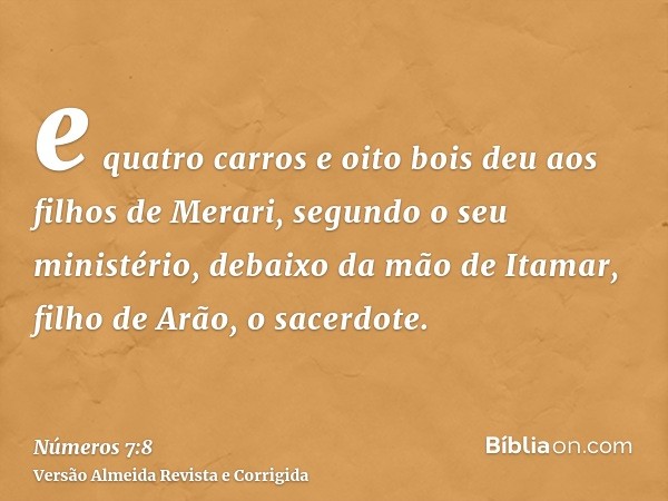 e quatro carros e oito bois deu aos filhos de Merari, segundo o seu ministério, debaixo da mão de Itamar, filho de Arão, o sacerdote.