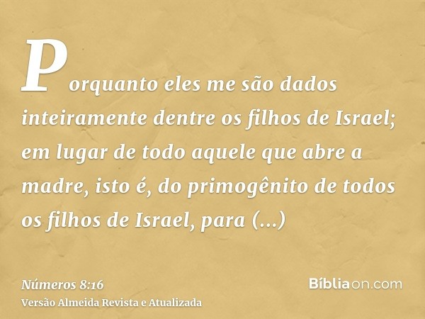 Porquanto eles me são dados inteiramente dentre os filhos de Israel; em lugar de todo aquele que abre a madre, isto é, do primogênito de todos os filhos de Isra